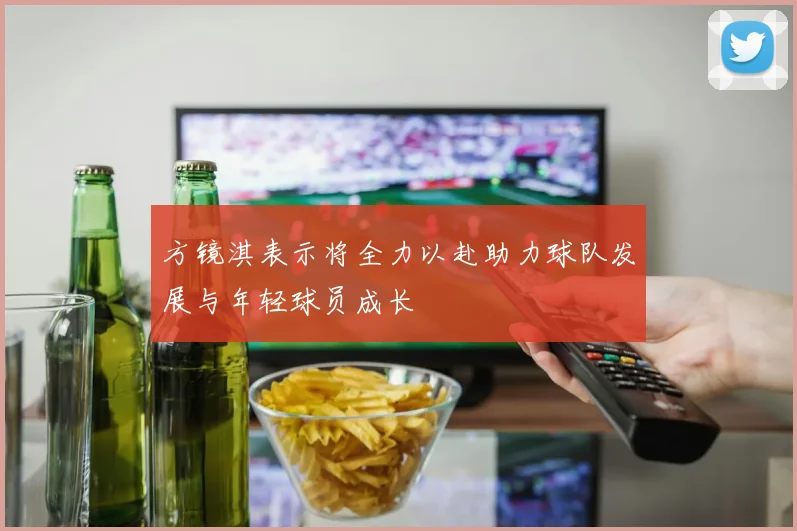 方镜淇表示将全力以赴助力球队发展与年轻球员成长