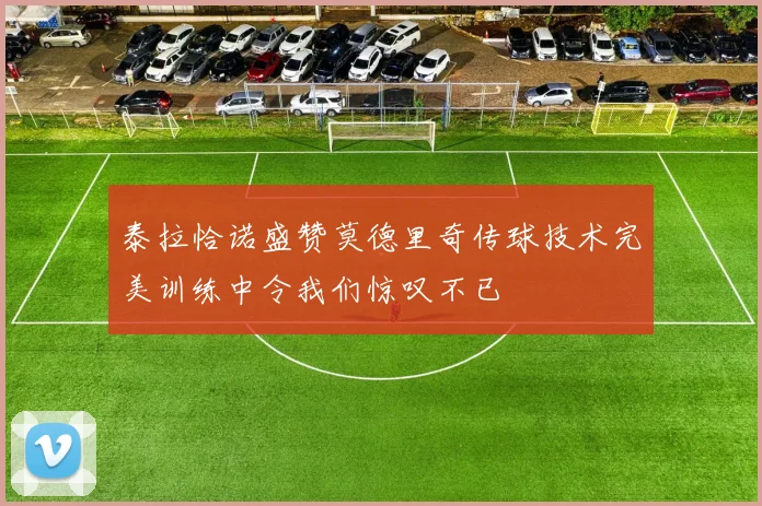 泰拉恰诺盛赞莫德里奇传球技术完美训练中令我们惊叹不已