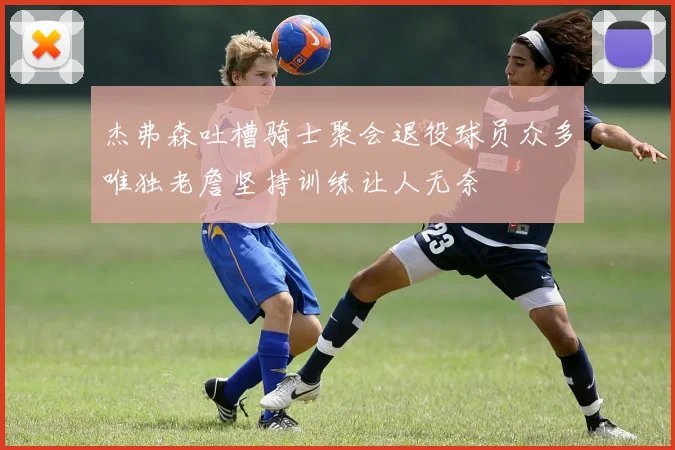 杰弗森吐槽骑士聚会退役球员众多唯独老詹坚持训练让人无奈