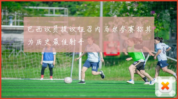 巴西议员提议征召内马尔参赛称其为历史最佳射手