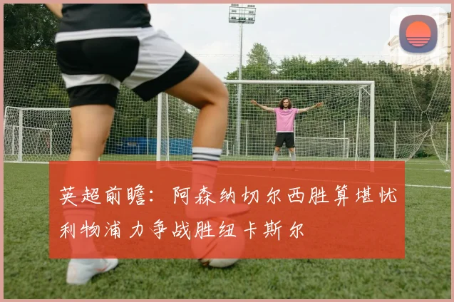 英超前瞻：阿森纳切尔西胜算堪忧利物浦力争战胜纽卡斯尔