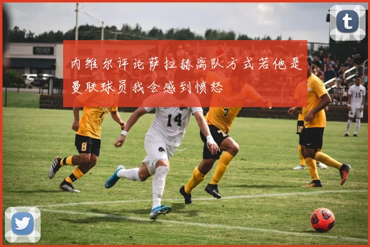 内维尔评论萨拉赫离队方式若他是曼联球员我会感到愤怒