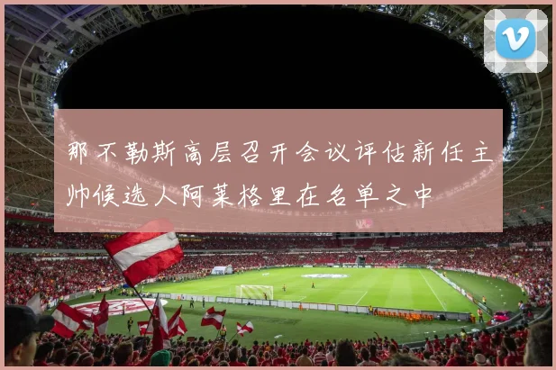 那不勒斯高层召开会议评估新任主帅候选人阿莱格里在名单之中