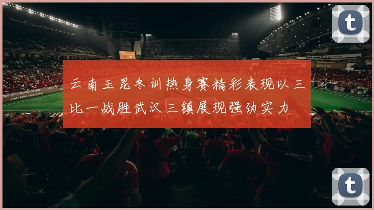 云南玉昆冬训热身赛精彩表现以三比一战胜武汉三镇展现强劲实力