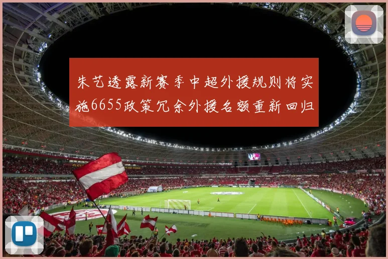 朱艺透露新赛季中超外援规则将实施6655政策冗余外援名额重新回归球队配置