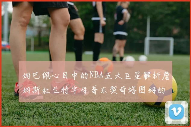 姆巴佩心目中的NBA五大巨星解析詹姆斯杜兰特字母哥东契奇塔图姆的独特魅力