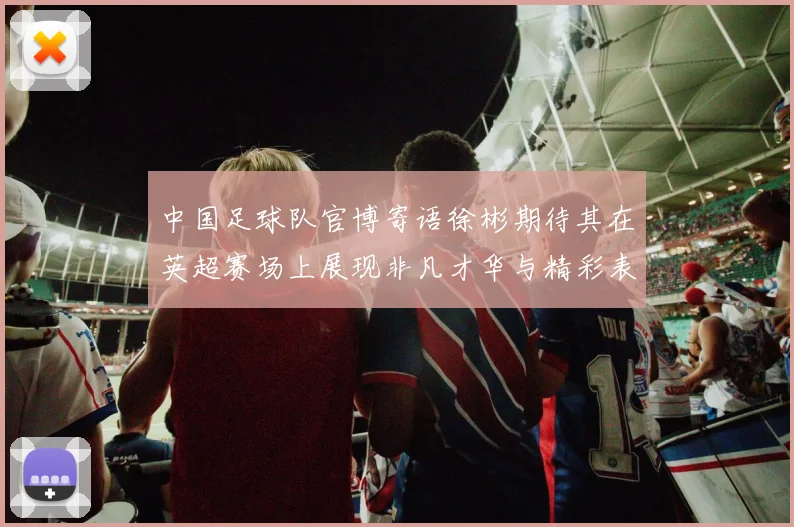 中国足球队官博寄语徐彬期待其在英超赛场上展现非凡才华与精彩表现