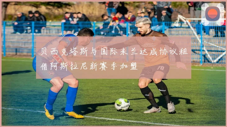 贝西克塔斯与国际米兰达成协议租借阿斯拉尼新赛季加盟